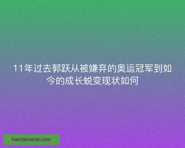 11年过去郭跃从被嫌弃的奥运冠军到如今的成长蜕变现状如何