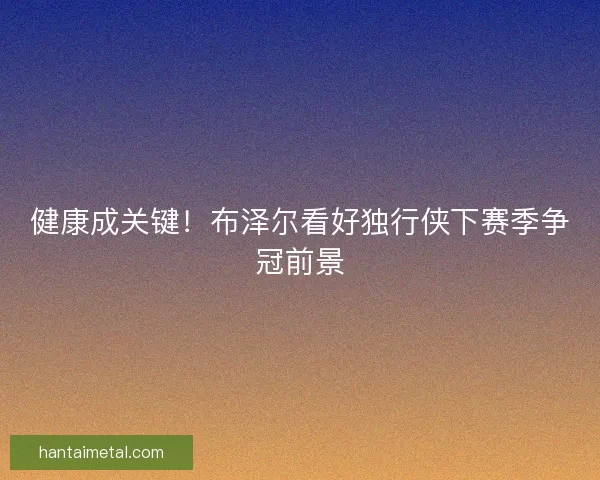 健康成关键！布泽尔看好独行侠下赛季争冠前景