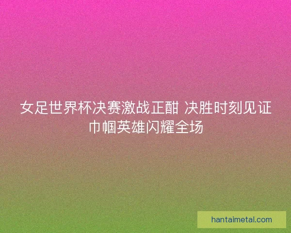 女足世界杯决赛激战正酣 决胜时刻见证巾帼英雄闪耀全场
