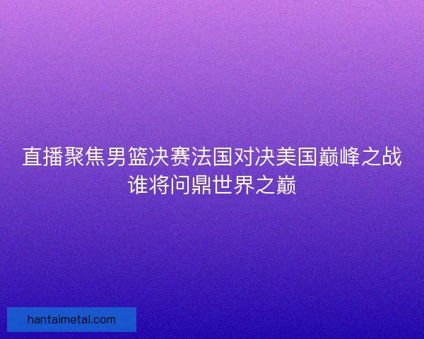 直播聚焦男篮决赛法国对决美国巅峰之战谁将问鼎世界之巅