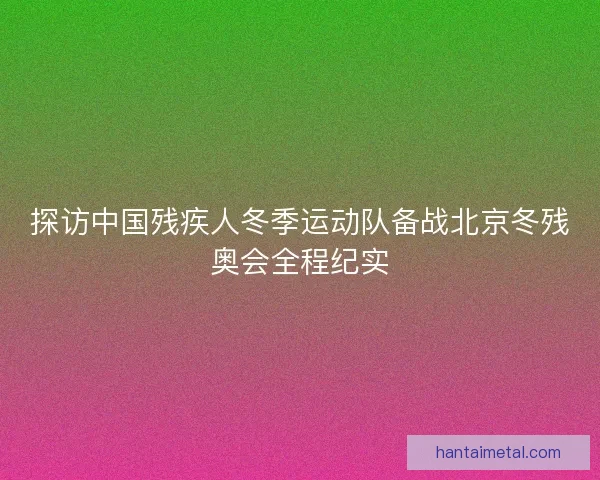 探访中国残疾人冬季运动队备战北京冬残奥会全程纪实