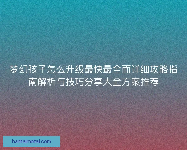 梦幻孩子怎么升级最快最全面详细攻略指南解析与技巧分享大全方案推荐